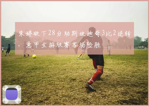 朱婷砍下28分助斯坎迪奇3比2逆转，意甲女排联赛客场险胜