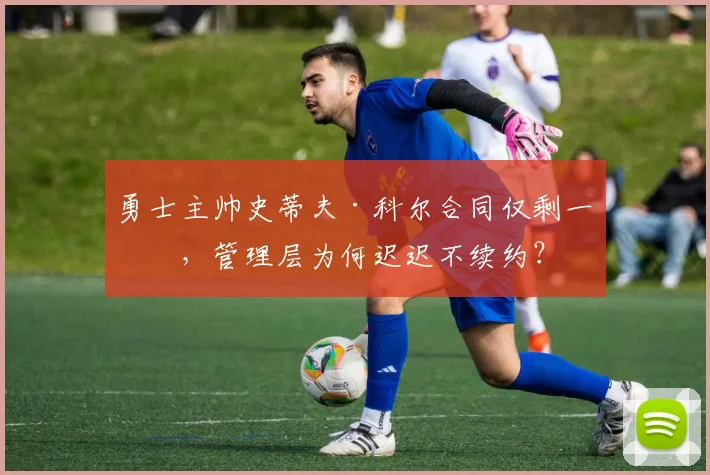 勇士主帅史蒂夫·科尔合同仅剩一年，管理层为何迟迟不续约？