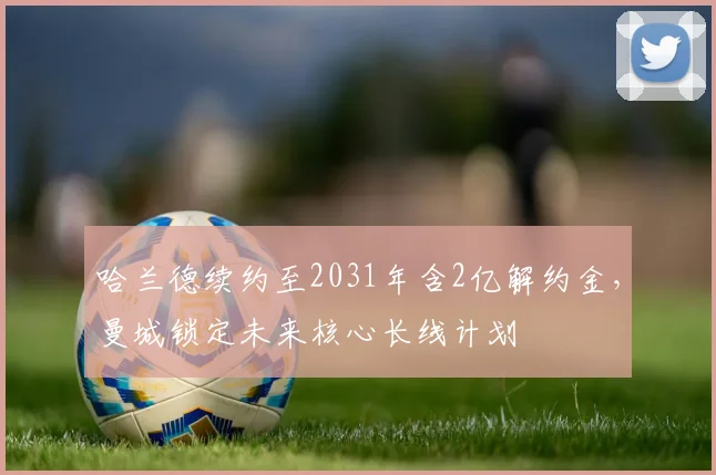 哈兰德续约至2031年含2亿解约金，曼城锁定未来核心长线计划