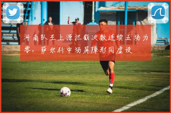 河南队王上源拦截次数连续五场为零，萨尔科中场屏障形同虚设