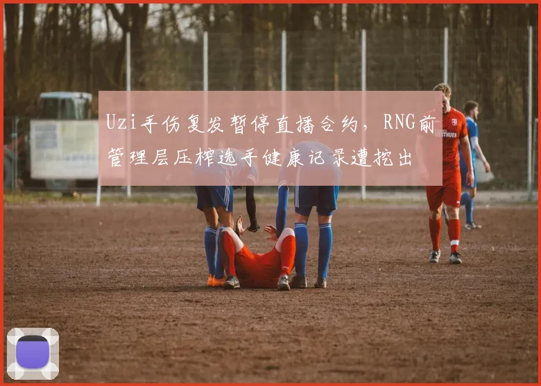Uzi手伤复发暂停直播合约，RNG前管理层压榨选手健康记录遭挖出