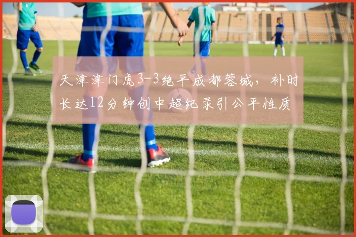 天津津门虎3-3绝平成都蓉城，补时长达12分钟创中超纪录引公平性质疑