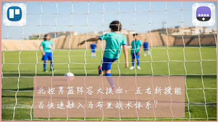 北控男篮阵容大换血，五名新援能否快速融入马布里战术体系？